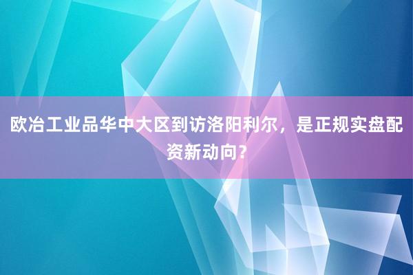 欧冶工业品华中大区到访洛阳利尔，是正规实盘配资新动向？