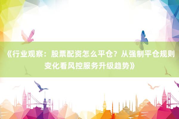 《行业观察:股票配资怎么平仓?从强制平仓规则变化看风控服务升级趋势》