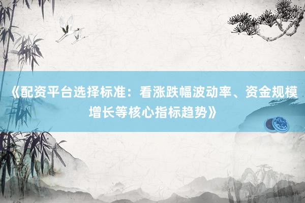 《配资平台选择标准：看涨跌幅波动率、资金规模增长等核心指标趋势》